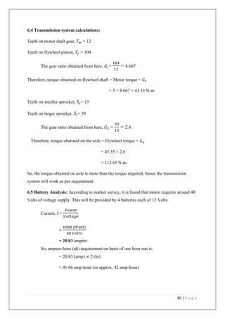 40 | P a g e
6.4 Transmission system calculations:
Teeth on motor shaft gear, 𝑇 𝑚 = 12
Teeth on flywheel pinion, 𝑇𝑓 = 104
The gear ratio obtained from here, 𝐺1=
104
12
= 8.667
Therefore, torque obtained on flywheel shaft = Motor torque × 𝐺1
= 5 × 8.667 = 43.33 N-m
Teeth on smaller sprocket, 𝑆𝑠= 15
Teeth on larger sprocket, 𝑆𝑙= 39
The gear ratio obtained from here, 𝐺2 =
39
15
= 2.6
Therefore, torque obatined on the axle = Flywheel torque × 𝐺2
= 43.33 × 2.6
= 112.65 N-m
So, the torque obtained on axle is more than the torque required, hence the transmission
system will work as per requirement.
6.5 Battery Analysis: According to market survey, it is found that motor requires around 48
Volts of voltage supply. This will be provided by 4 batteries each of 12 Volts.
Current, I =
𝑃𝑜𝑤𝑒𝑟
𝑉𝑜𝑙𝑡𝑎𝑔𝑒
=
1000 (𝑊𝑎𝑡𝑡)
48 𝑉𝑜𝑙𝑡𝑠
= 20.83 ampere
So, ampere-hour (ah) requirement on basis of one hour run is:
= 20.83 (amp) × 2 (hr)
= 41.66 amp-hour (or approx. 42 amp-hour)
 