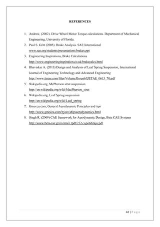 42 | P a g e
REFERENCES
1. Andrew, (2002). Drive Wheel Motor Torque calculations. Department of Mechanical
Engineering, University of Florida.
2. Paul S. Gritt (2005). Brake Analysis. SAE International
www.sae.org/students/presentations/brakes.ppt
3. Engineering Inspirations, Brake Calculations
http://www.engineeringinspiration.co.uk/brakecalcs.html
4. Bhaviskar A. (2013) Design and Analysis of Leaf Spring Suspension, International
Journal of Engineering Technology and Advanced Engineering
http://www.ijetae.com/files/Volume3Issue6/IJETAE_0613_70.pdf
5. Wikipedia.org, McPherson strut suspension
http://en.wikipedia.org/wiki/MacPherson_strut
6. Wikipedia.org, Leaf Spring suspension
http://en.wikipedia.org/wiki/Leaf_spring
7. Gmecca.com, General Aerodynamic Principles and tips
http://www.gmecca.com/byorc/dtipsaerodynamics.html
8. Singh R. (2009) CAE framework for Aerodynamic Design, Beta CAE Systems
http://www.beta-cae.gr/events/c3pdf/232-3-peddiraju.pdf
 