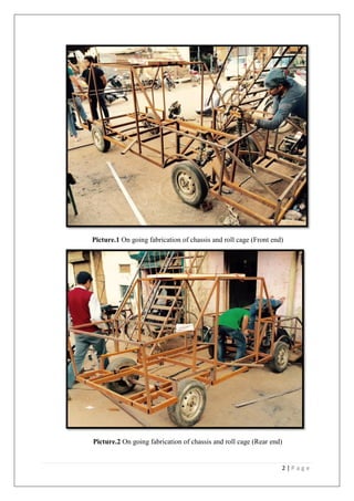 2 | P a g e
Picture.1 On going fabrication of chassis and roll cage (Front end)
Picture.2 On going fabrication of chassis and roll cage (Rear end)
 