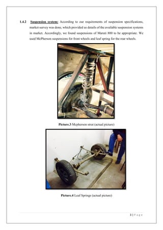 3 | P a g e
1.4.2 Suspension system: According to our requirements of suspension specifications,
market survey was done, which provided us details of the available suspension systems
in market. Accordingly, we found suspensions of Maruti 800 to be appropriate. We
used McPherson suspensions for front wheels and leaf spring for the rear wheels.
Picture.3 Mcpherson strut (actual picture)
Picture.4 Leaf Springs (actual picture)
 