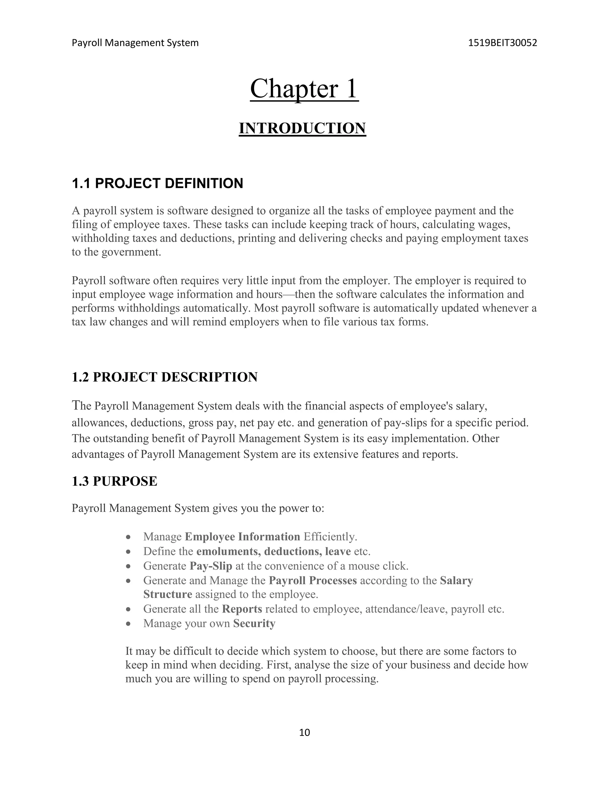 Payroll Management System 1519BEIT30052
10
Chapter 1
INTRODUCTION
1.1 PROJECT DEFINITION
A payroll system is software designed to organize all the tasks of employee payment and the
filing of employee taxes. These tasks can include keeping track of hours, calculating wages,
withholding taxes and deductions, printing and delivering checks and paying employment taxes
to the government.
Payroll software often requires very little input from the employer. The employer is required to
input employee wage information and hours—then the software calculates the information and
performs withholdings automatically. Most payroll software is automatically updated whenever a
tax law changes and will remind employers when to file various tax forms.
1.2 PROJECT DESCRIPTION
The Payroll Management System deals with the financial aspects of employee's salary,
allowances, deductions, gross pay, net pay etc. and generation of pay-slips for a specific period.
The outstanding benefit of Payroll Management System is its easy implementation. Other
advantages of Payroll Management System are its extensive features and reports.
1.3 PURPOSE
Payroll Management System gives you the power to:
 Manage Employee Information Efficiently.
 Define the emoluments, deductions, leave etc.
 Generate Pay-Slip at the convenience of a mouse click.
 Generate and Manage the Payroll Processes according to the Salary
Structure assigned to the employee.
 Generate all the Reports related to employee, attendance/leave, payroll etc.
 Manage your own Security
It may be difficult to decide which system to choose, but there are some factors to
keep in mind when deciding. First, analyse the size of your business and decide how
much you are willing to spend on payroll processing.
 