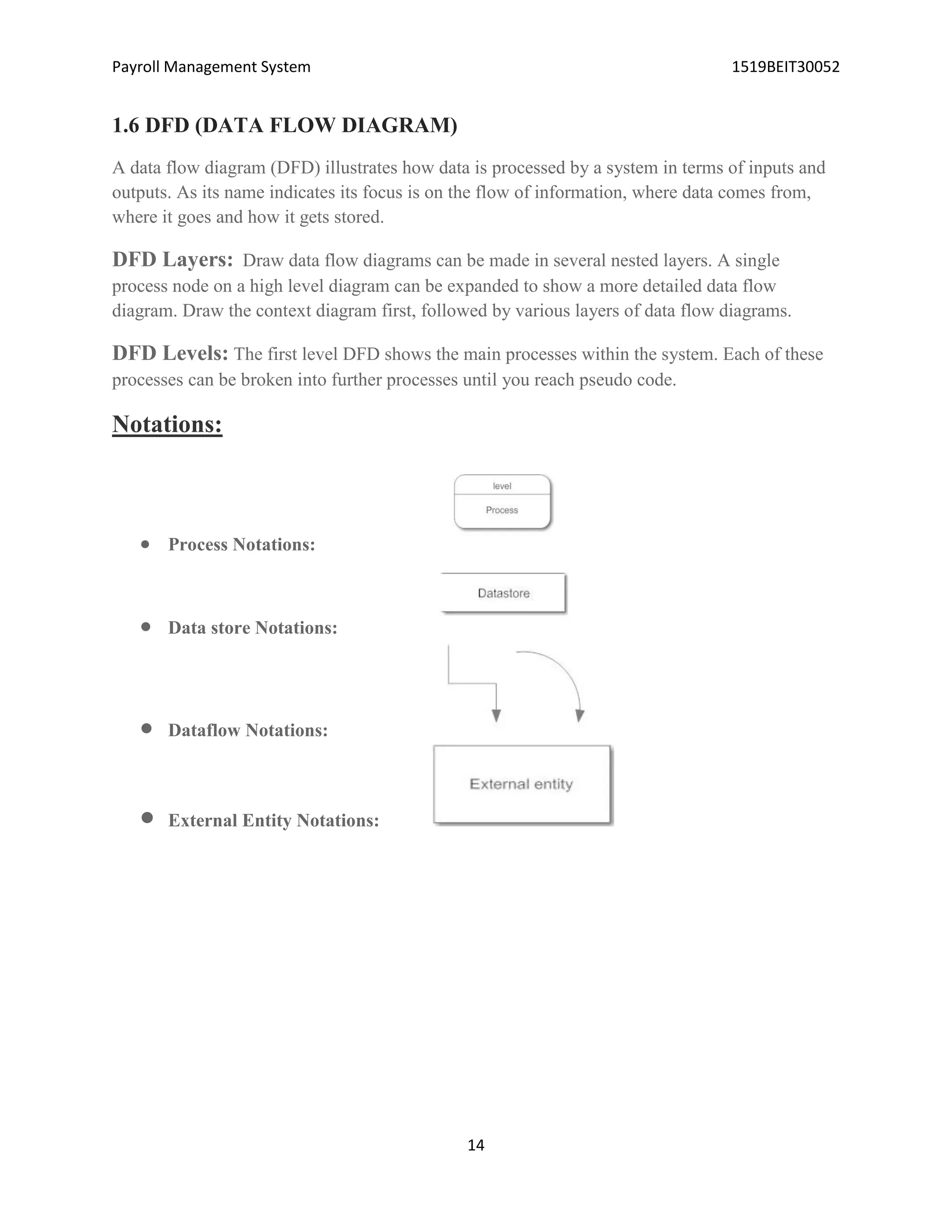Payroll Management System 1519BEIT30052
14
1.6 DFD (DATA FLOW DIAGRAM)
A data flow diagram (DFD) illustrates how data is processed by a system in terms of inputs and
outputs. As its name indicates its focus is on the flow of information, where data comes from,
where it goes and how it gets stored.
DFD Layers: Draw data flow diagrams can be made in several nested layers. A single
process node on a high level diagram can be expanded to show a more detailed data flow
diagram. Draw the context diagram first, followed by various layers of data flow diagrams.
DFD Levels: The first level DFD shows the main processes within the system. Each of these
processes can be broken into further processes until you reach pseudo code.
Notations:
 Process Notations:
 Data store Notations:
 Dataflow Notations:
 External Entity Notations:
 