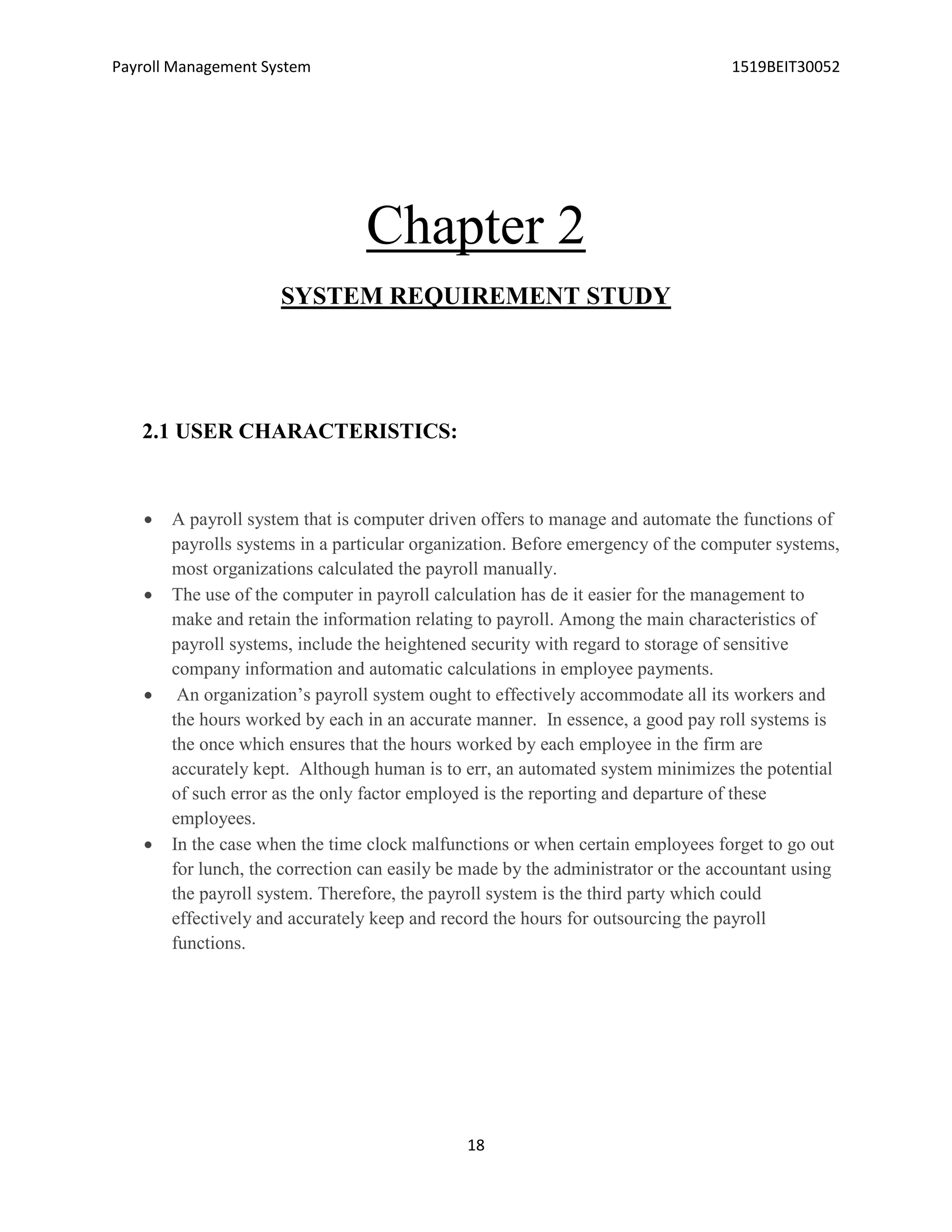 Payroll Management System 1519BEIT30052
18
Chapter 2
SYSTEM REQUIREMENT STUDY
2.1 USER CHARACTERISTICS:
 A payroll system that is computer driven offers to manage and automate the functions of
payrolls systems in a particular organization. Before emergency of the computer systems,
most organizations calculated the payroll manually.
 The use of the computer in payroll calculation has de it easier for the management to
make and retain the information relating to payroll. Among the main characteristics of
payroll systems, include the heightened security with regard to storage of sensitive
company information and automatic calculations in employee payments.
 An organization’s payroll system ought to effectively accommodate all its workers and
the hours worked by each in an accurate manner. In essence, a good pay roll systems is
the once which ensures that the hours worked by each employee in the firm are
accurately kept. Although human is to err, an automated system minimizes the potential
of such error as the only factor employed is the reporting and departure of these
employees.
 In the case when the time clock malfunctions or when certain employees forget to go out
for lunch, the correction can easily be made by the administrator or the accountant using
the payroll system. Therefore, the payroll system is the third party which could
effectively and accurately keep and record the hours for outsourcing the payroll
functions.
 