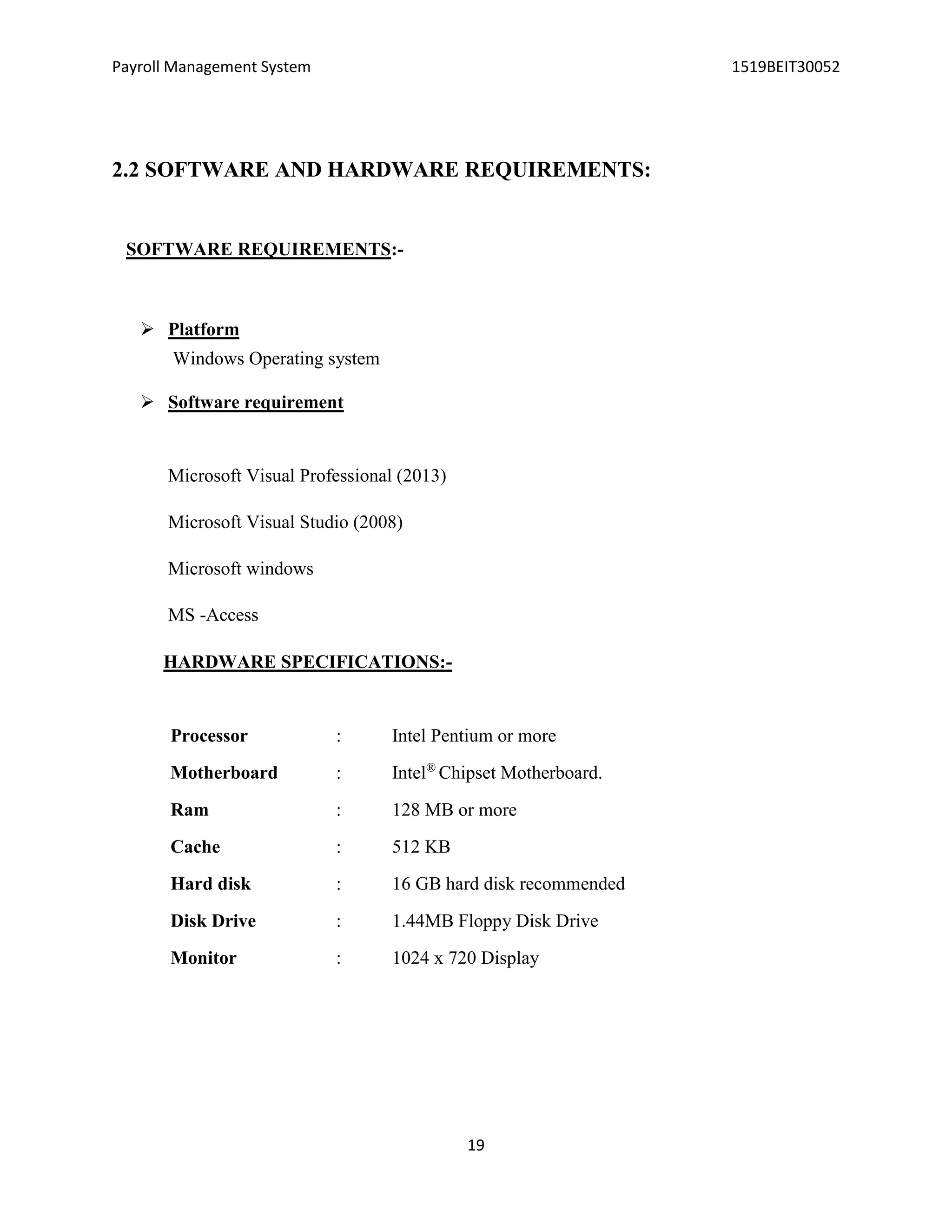 Payroll Management System 1519BEIT30052
19
2.2 SOFTWARE AND HARDWARE REQUIREMENTS:
SOFTWARE REQUIREMENTS:-
 Platform
Windows Operating system
 Software requirement
Microsoft Visual Professional (2013)
Microsoft Visual Studio (2008)
Microsoft windows
MS -Access
HARDWARE SPECIFICATIONS:-
Processor : Intel Pentium or more
Motherboard : Intel®
Chipset Motherboard.
Ram : 128 MB or more
Cache : 512 KB
Hard disk : 16 GB hard disk recommended
Disk Drive : 1.44MB Floppy Disk Drive
Monitor : 1024 x 720 Display
 
