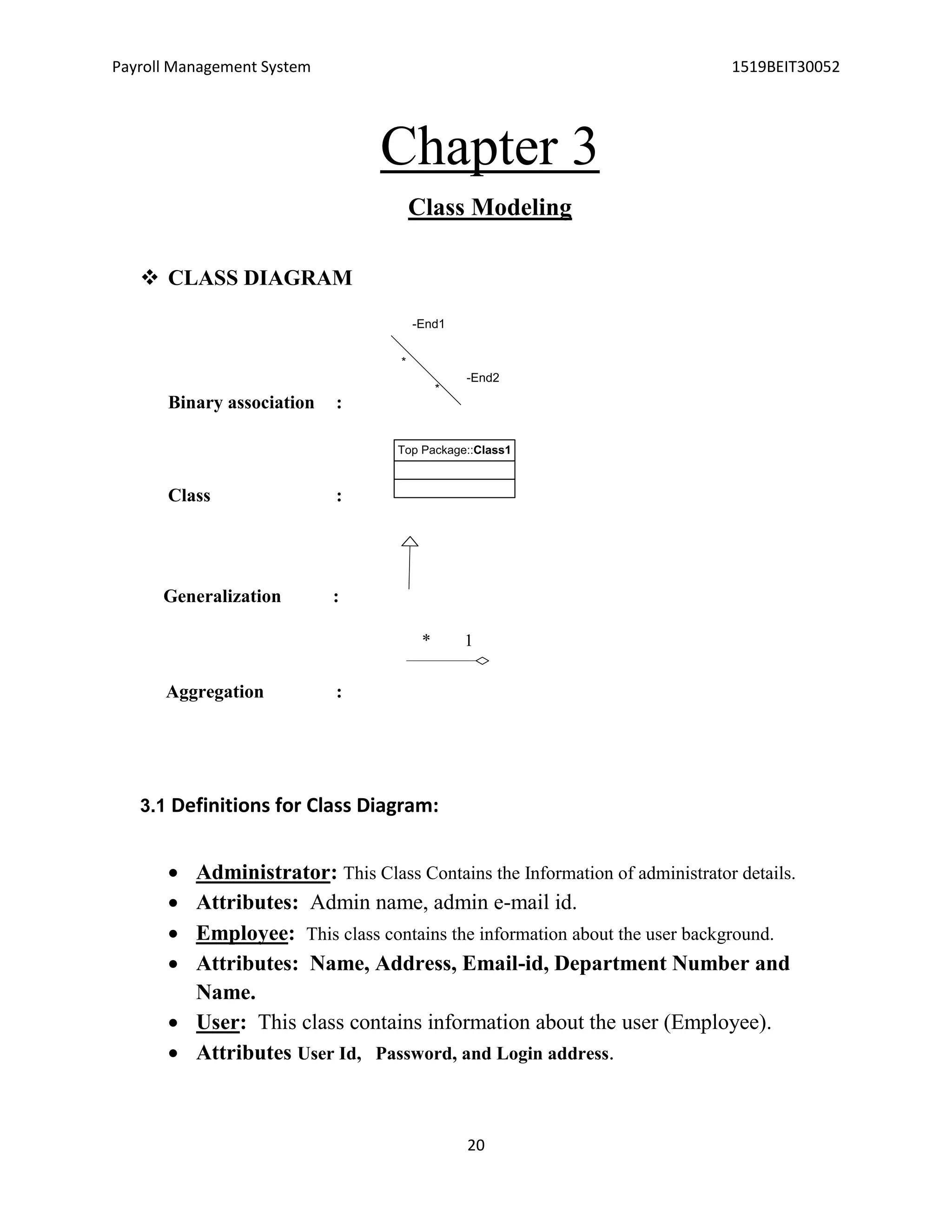Payroll Management System 1519BEIT30052
20
Chapter 3
Class Modeling
 CLASS DIAGRAM
Binary association :
-End1
*
-End2
*
Class :
Generalization :
Aggregation :
3.1 Definitions for Class Diagram:
 Administrator: This Class Contains the Information of administrator details.
 Attributes: Admin name, admin e-mail id.
 Employee: This class contains the information about the user background.
 Attributes: Name, Address, Email-id, Department Number and
Name.
 User: This class contains information about the user (Employee).
 Attributes User Id, Password, and Login address.
Top Package::Class1
1*
 