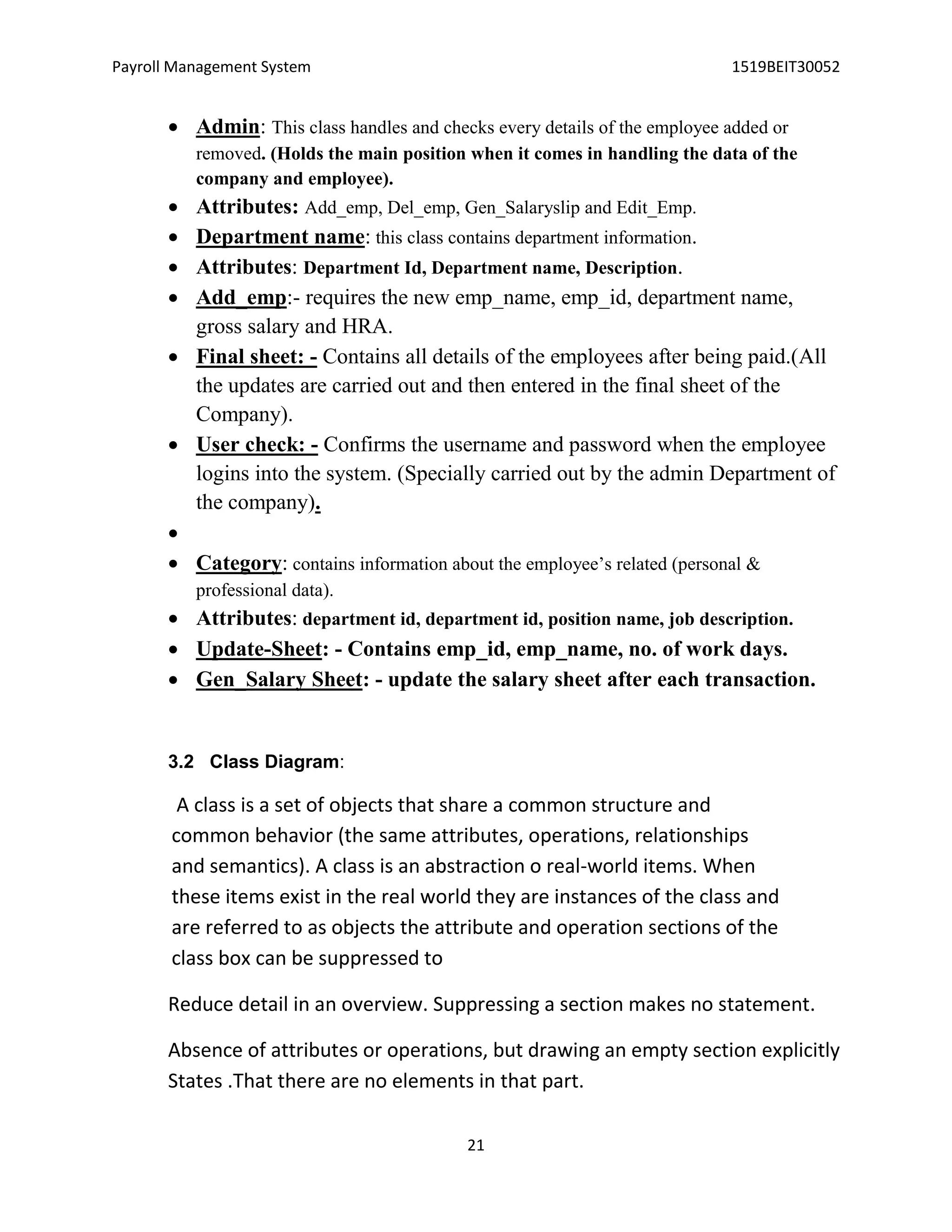 Payroll Management System 1519BEIT30052
21
 Admin: This class handles and checks every details of the employee added or
removed. (Holds the main position when it comes in handling the data of the
company and employee).
 Attributes: Add_emp, Del_emp, Gen_Salaryslip and Edit_Emp.
 Department name: this class contains department information.
 Attributes: Department Id, Department name, Description.
 Add_emp:- requires the new emp_name, emp_id, department name,
gross salary and HRA.
 Final sheet: - Contains all details of the employees after being paid.(All
the updates are carried out and then entered in the final sheet of the
Company).
 User check: - Confirms the username and password when the employee
logins into the system. (Specially carried out by the admin Department of
the company).

 Category: contains information about the employee’s related (personal &
professional data).
 Attributes: department id, department id, position name, job description.
 Update-Sheet: - Contains emp_id, emp_name, no. of work days.
 Gen_Salary Sheet: - update the salary sheet after each transaction.
3.2 Class Diagram:
A class is a set of objects that share a common structure and
common behavior (the same attributes, operations, relationships
and semantics). A class is an abstraction o real-world items. When
these items exist in the real world they are instances of the class and
are referred to as objects the attribute and operation sections of the
class box can be suppressed to
Reduce detail in an overview. Suppressing a section makes no statement.
Absence of attributes or operations, but drawing an empty section explicitly
States .That there are no elements in that part.
 
