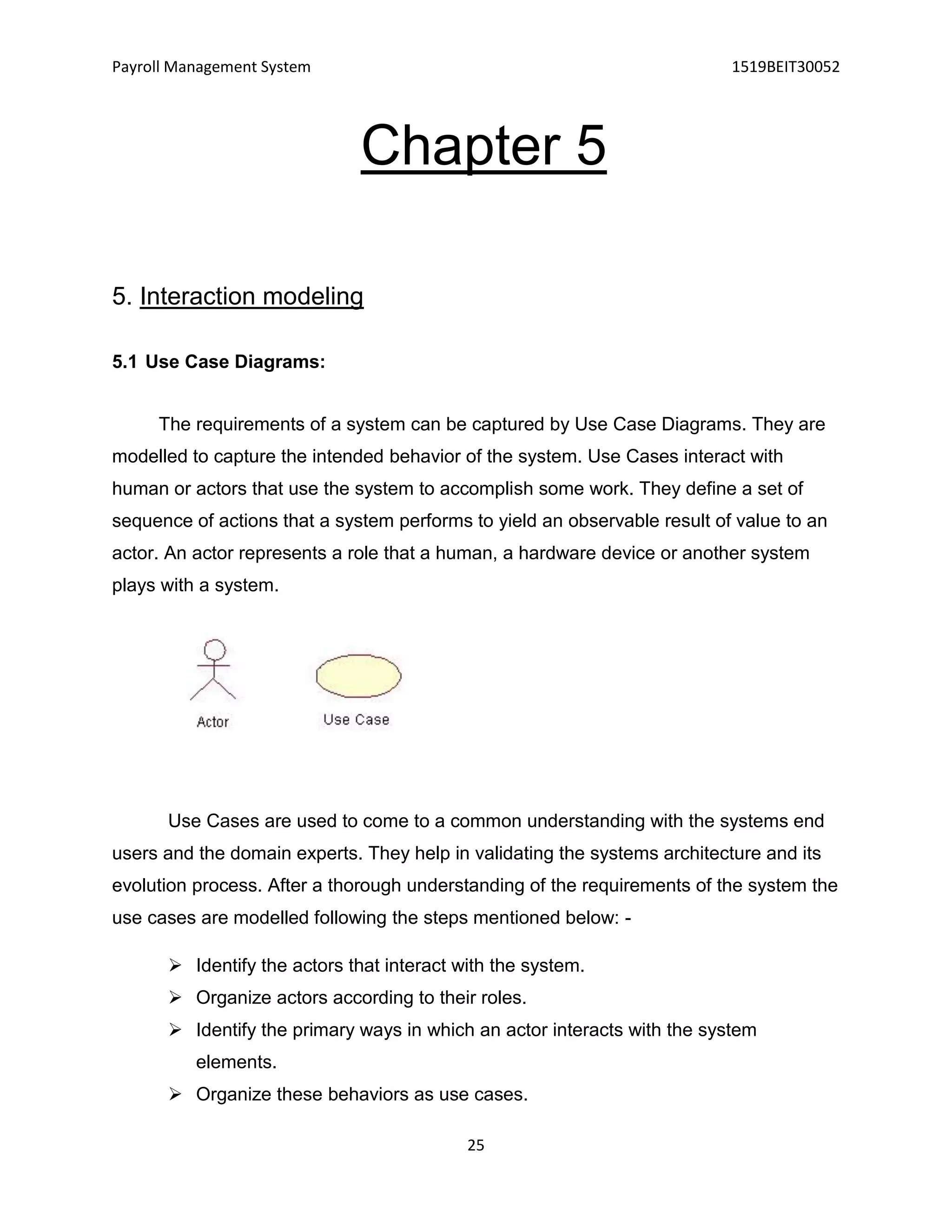 Payroll Management System 1519BEIT30052
25
Chapter 5
5. Interaction modeling
5.1 Use Case Diagrams:
The requirements of a system can be captured by Use Case Diagrams. They are
modelled to capture the intended behavior of the system. Use Cases interact with
human or actors that use the system to accomplish some work. They define a set of
sequence of actions that a system performs to yield an observable result of value to an
actor. An actor represents a role that a human, a hardware device or another system
plays with a system.
Use Cases are used to come to a common understanding with the systems end
users and the domain experts. They help in validating the systems architecture and its
evolution process. After a thorough understanding of the requirements of the system the
use cases are modelled following the steps mentioned below: -
 Identify the actors that interact with the system.
 Organize actors according to their roles.
 Identify the primary ways in which an actor interacts with the system
elements.
 Organize these behaviors as use cases.
 