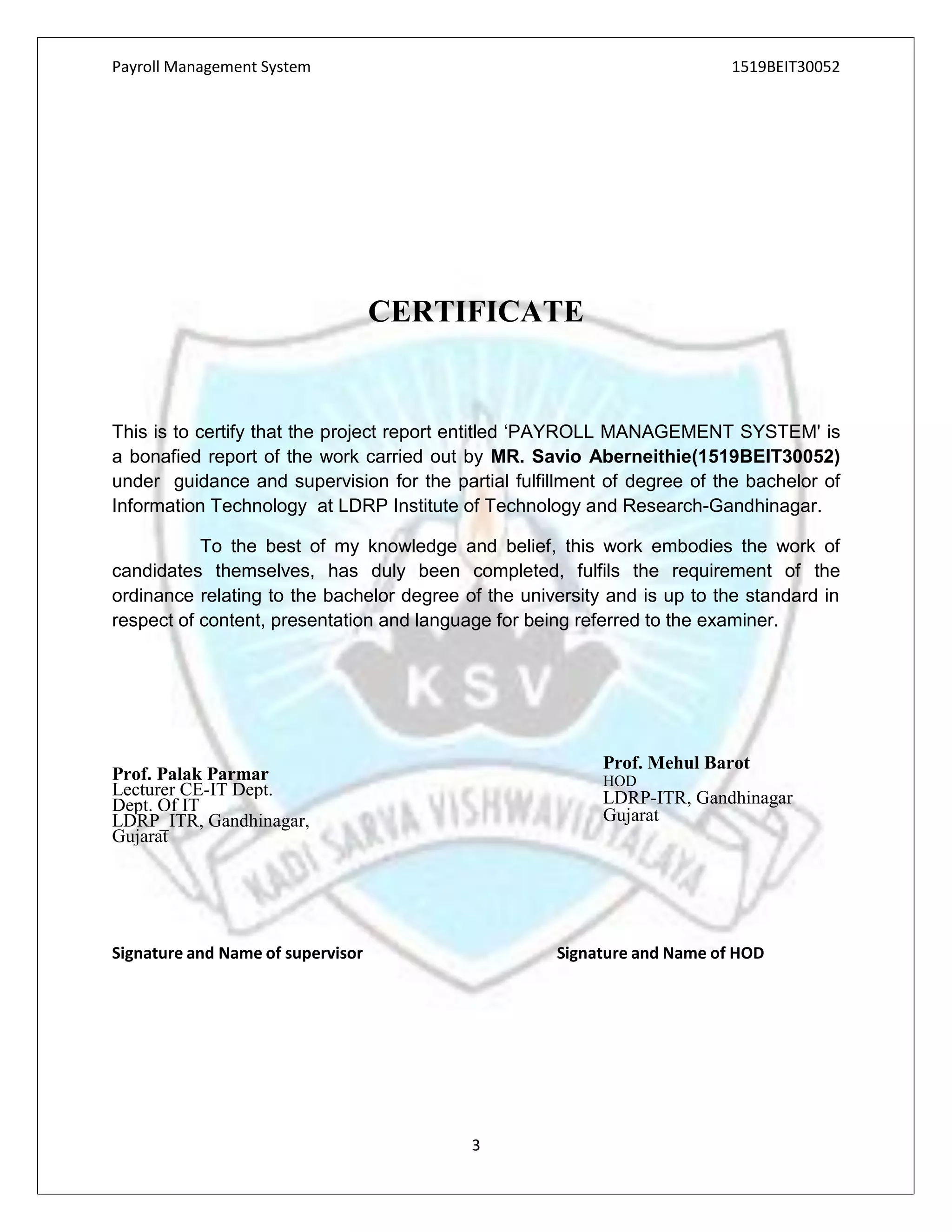 Payroll Management System 1519BEIT30052
3
CERTIFICATE
This is to certify that the project report entitled ‘PAYROLL MANAGEMENT SYSTEM' is
a bonafied report of the work carried out by MR. Savio Aberneithie(1519BEIT30052)
under guidance and supervision for the partial fulfillment of degree of the bachelor of
Information Technology at LDRP Institute of Technology and Research-Gandhinagar.
To the best of my knowledge and belief, this work embodies the work of
candidates themselves, has duly been completed, fulfils the requirement of the
ordinance relating to the bachelor degree of the university and is up to the standard in
respect of content, presentation and language for being referred to the examiner.
Signature and Name of supervisor Signature and Name of HOD
Prof. Mehul Barot
HOD
LDRP-ITR, Gandhinagar
Gujarat
Prof. Palak Parmar
Lecturer CE-IT Dept.
Dept. Of IT
LDRP_ITR, Gandhinagar,
Gujarat
 