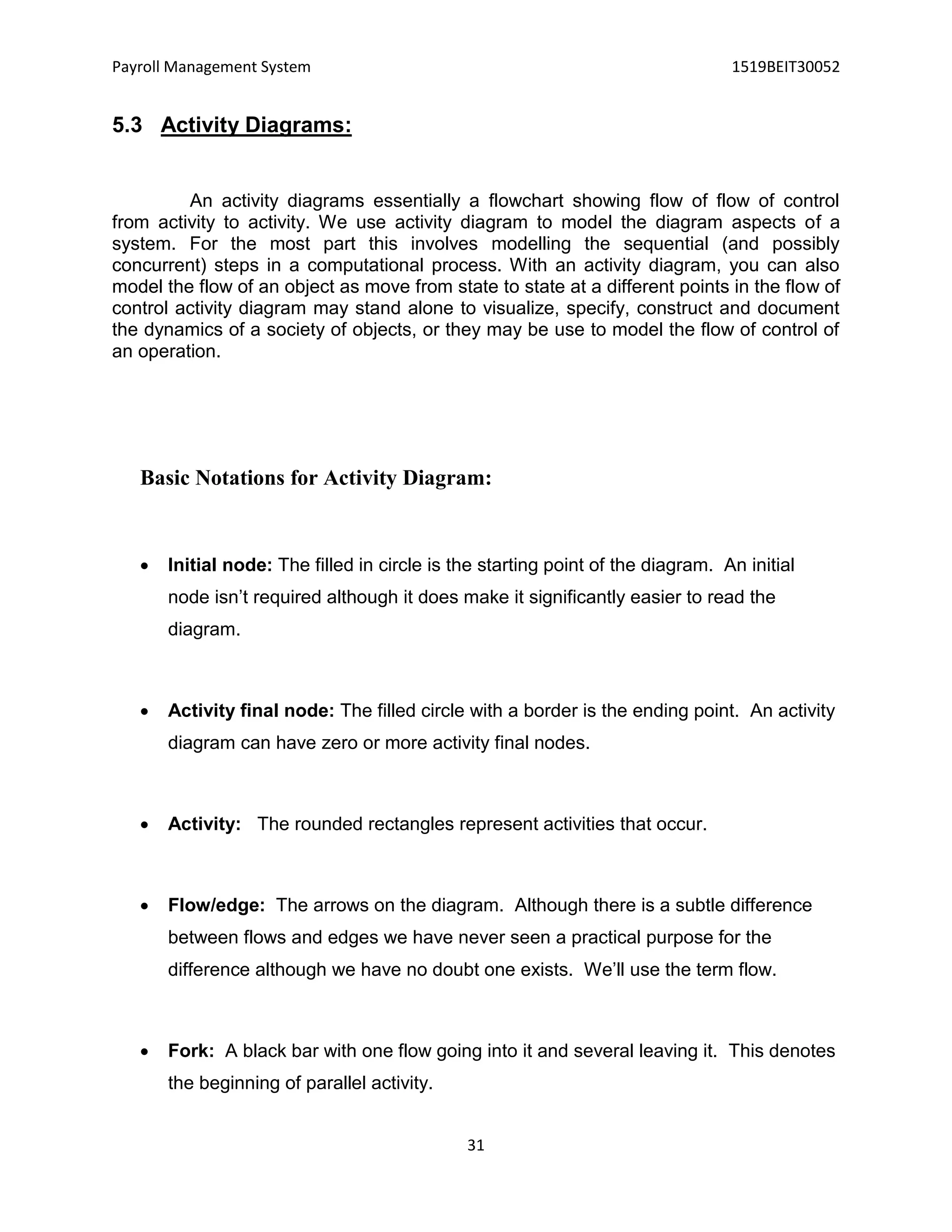 Payroll Management System 1519BEIT30052
31
5.3 Activity Diagrams:
An activity diagrams essentially a flowchart showing flow of flow of control
from activity to activity. We use activity diagram to model the diagram aspects of a
system. For the most part this involves modelling the sequential (and possibly
concurrent) steps in a computational process. With an activity diagram, you can also
model the flow of an object as move from state to state at a different points in the flow of
control activity diagram may stand alone to visualize, specify, construct and document
the dynamics of a society of objects, or they may be use to model the flow of control of
an operation.
Basic Notations for Activity Diagram:
 Initial node: The filled in circle is the starting point of the diagram. An initial
node isn’t required although it does make it significantly easier to read the
diagram.
 Activity final node: The filled circle with a border is the ending point. An activity
diagram can have zero or more activity final nodes.
 Activity: The rounded rectangles represent activities that occur.
 Flow/edge: The arrows on the diagram. Although there is a subtle difference
between flows and edges we have never seen a practical purpose for the
difference although we have no doubt one exists. We’ll use the term flow.
 Fork: A black bar with one flow going into it and several leaving it. This denotes
the beginning of parallel activity.
 
