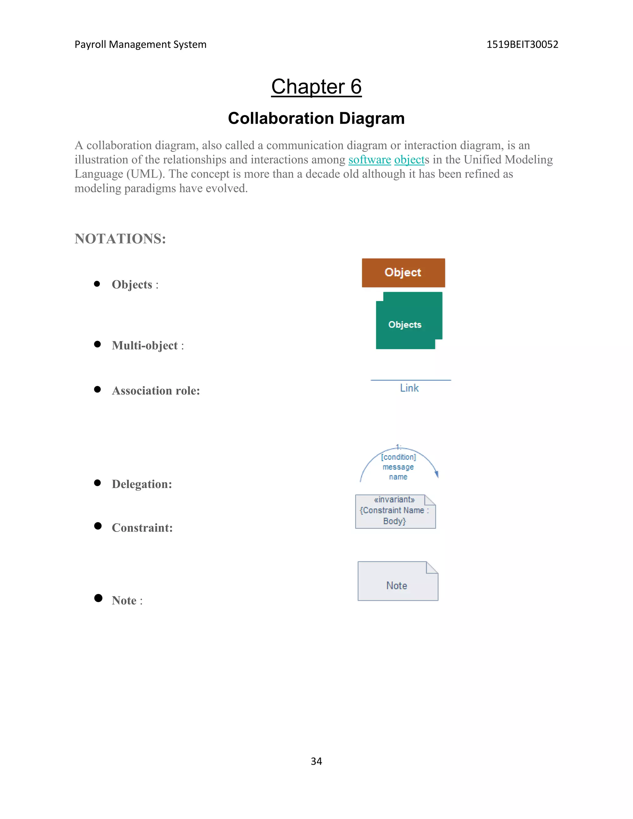 Payroll Management System 1519BEIT30052
34
Chapter 6
Collaboration Diagram
A collaboration diagram, also called a communication diagram or interaction diagram, is an
illustration of the relationships and interactions among software objects in the Unified Modeling
Language (UML). The concept is more than a decade old although it has been refined as
modeling paradigms have evolved.
NOTATIONS:
 Objects :
 Multi-object :
 Association role:
 Delegation:
 Constraint:
 Note :
 
