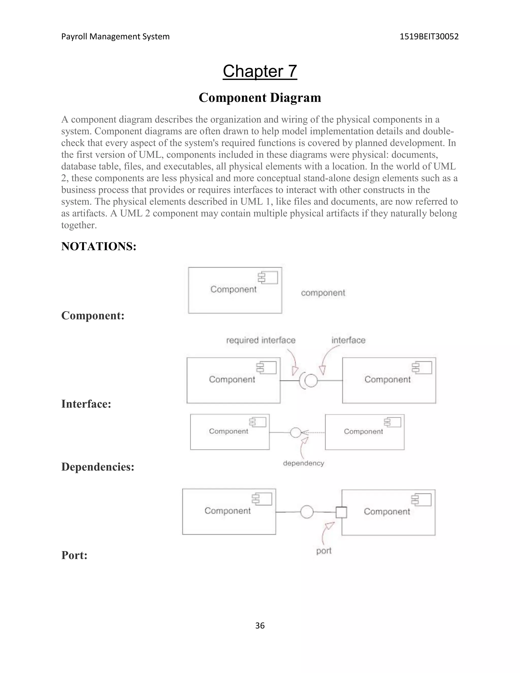 Payroll Management System 1519BEIT30052
36
Chapter 7
Component Diagram
A component diagram describes the organization and wiring of the physical components in a
system. Component diagrams are often drawn to help model implementation details and double-
check that every aspect of the system's required functions is covered by planned development. In
the first version of UML, components included in these diagrams were physical: documents,
database table, files, and executables, all physical elements with a location. In the world of UML
2, these components are less physical and more conceptual stand-alone design elements such as a
business process that provides or requires interfaces to interact with other constructs in the
system. The physical elements described in UML 1, like files and documents, are now referred to
as artifacts. A UML 2 component may contain multiple physical artifacts if they naturally belong
together.
NOTATIONS:
Component:
Interface:
Dependencies:
Port:
 
