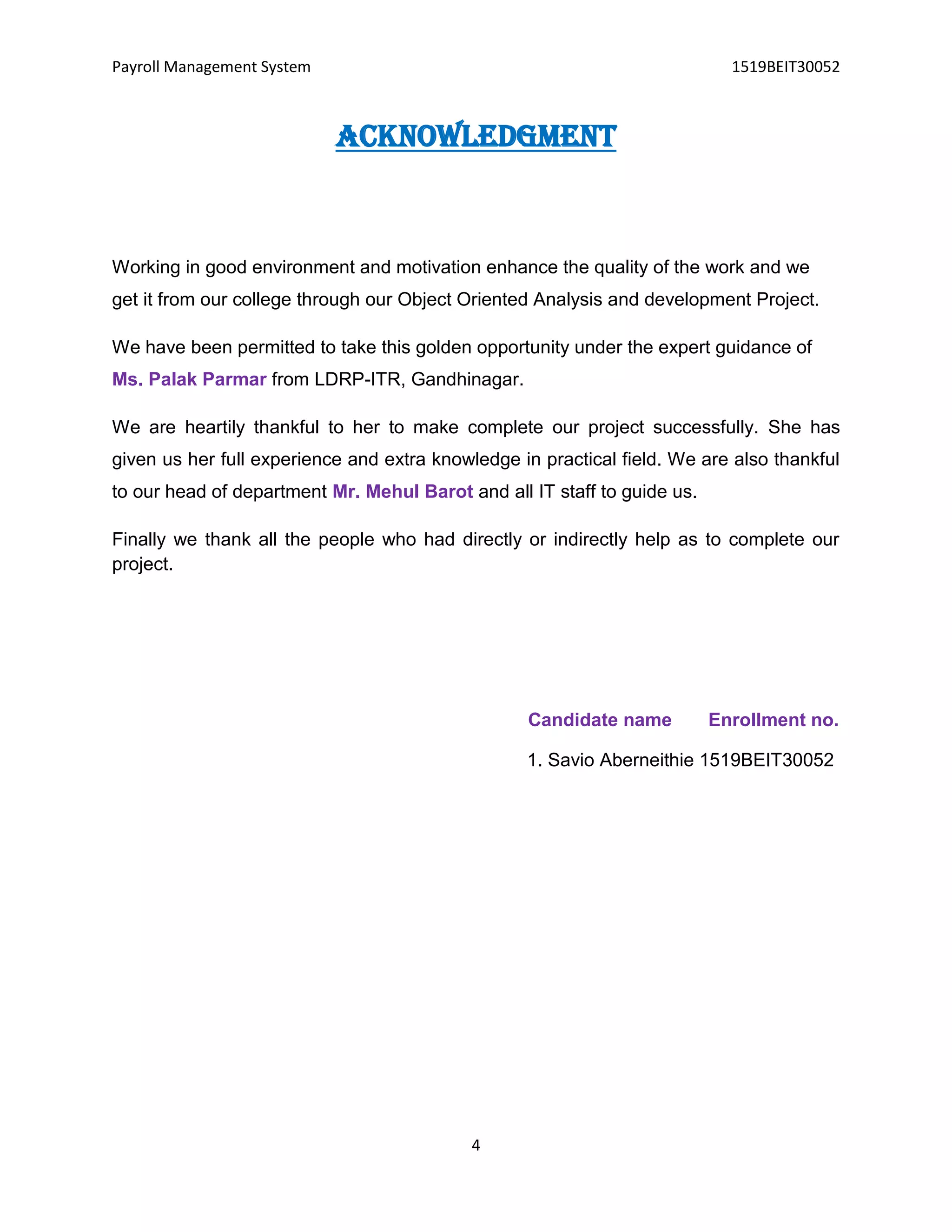 Payroll Management System 1519BEIT30052
4
Acknowledgment
Working in good environment and motivation enhance the quality of the work and we
get it from our college through our Object Oriented Analysis and development Project.
We have been permitted to take this golden opportunity under the expert guidance of
Ms. Palak Parmar from LDRP-ITR, Gandhinagar.
We are heartily thankful to her to make complete our project successfully. She has
given us her full experience and extra knowledge in practical field. We are also thankful
to our head of department Mr. Mehul Barot and all IT staff to guide us.
Finally we thank all the people who had directly or indirectly help as to complete our
project.
Candidate name Enrollment no.
1. Savio Aberneithie 1519BEIT30052
 