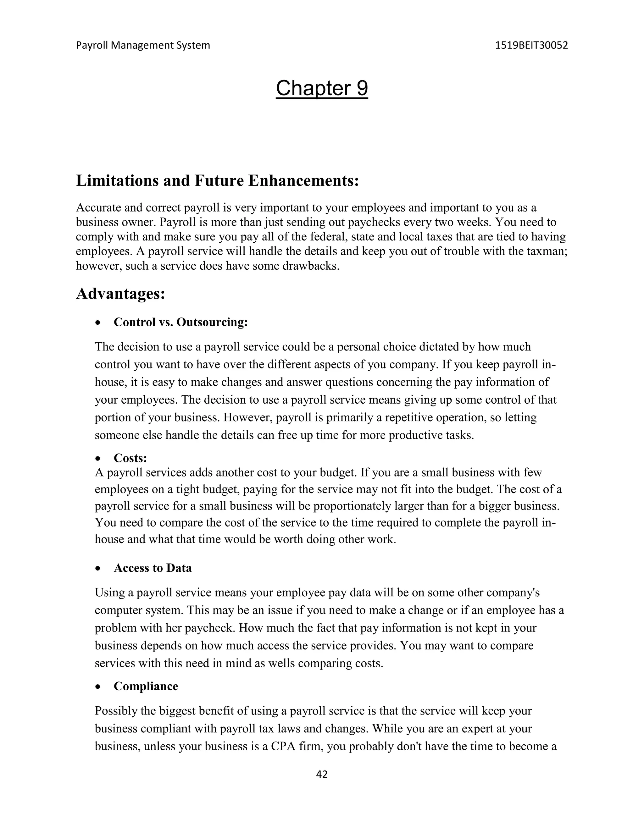 Payroll Management System 1519BEIT30052
42
Chapter 9
Limitations and Future Enhancements:
Accurate and correct payroll is very important to your employees and important to you as a
business owner. Payroll is more than just sending out paychecks every two weeks. You need to
comply with and make sure you pay all of the federal, state and local taxes that are tied to having
employees. A payroll service will handle the details and keep you out of trouble with the taxman;
however, such a service does have some drawbacks.
Advantages:
 Control vs. Outsourcing:
The decision to use a payroll service could be a personal choice dictated by how much
control you want to have over the different aspects of you company. If you keep payroll in-
house, it is easy to make changes and answer questions concerning the pay information of
your employees. The decision to use a payroll service means giving up some control of that
portion of your business. However, payroll is primarily a repetitive operation, so letting
someone else handle the details can free up time for more productive tasks.
 Costs:
A payroll services adds another cost to your budget. If you are a small business with few
employees on a tight budget, paying for the service may not fit into the budget. The cost of a
payroll service for a small business will be proportionately larger than for a bigger business.
You need to compare the cost of the service to the time required to complete the payroll in-
house and what that time would be worth doing other work.
 Access to Data
Using a payroll service means your employee pay data will be on some other company's
computer system. This may be an issue if you need to make a change or if an employee has a
problem with her paycheck. How much the fact that pay information is not kept in your
business depends on how much access the service provides. You may want to compare
services with this need in mind as wells comparing costs.
 Compliance
Possibly the biggest benefit of using a payroll service is that the service will keep your
business compliant with payroll tax laws and changes. While you are an expert at your
business, unless your business is a CPA firm, you probably don't have the time to become a
 