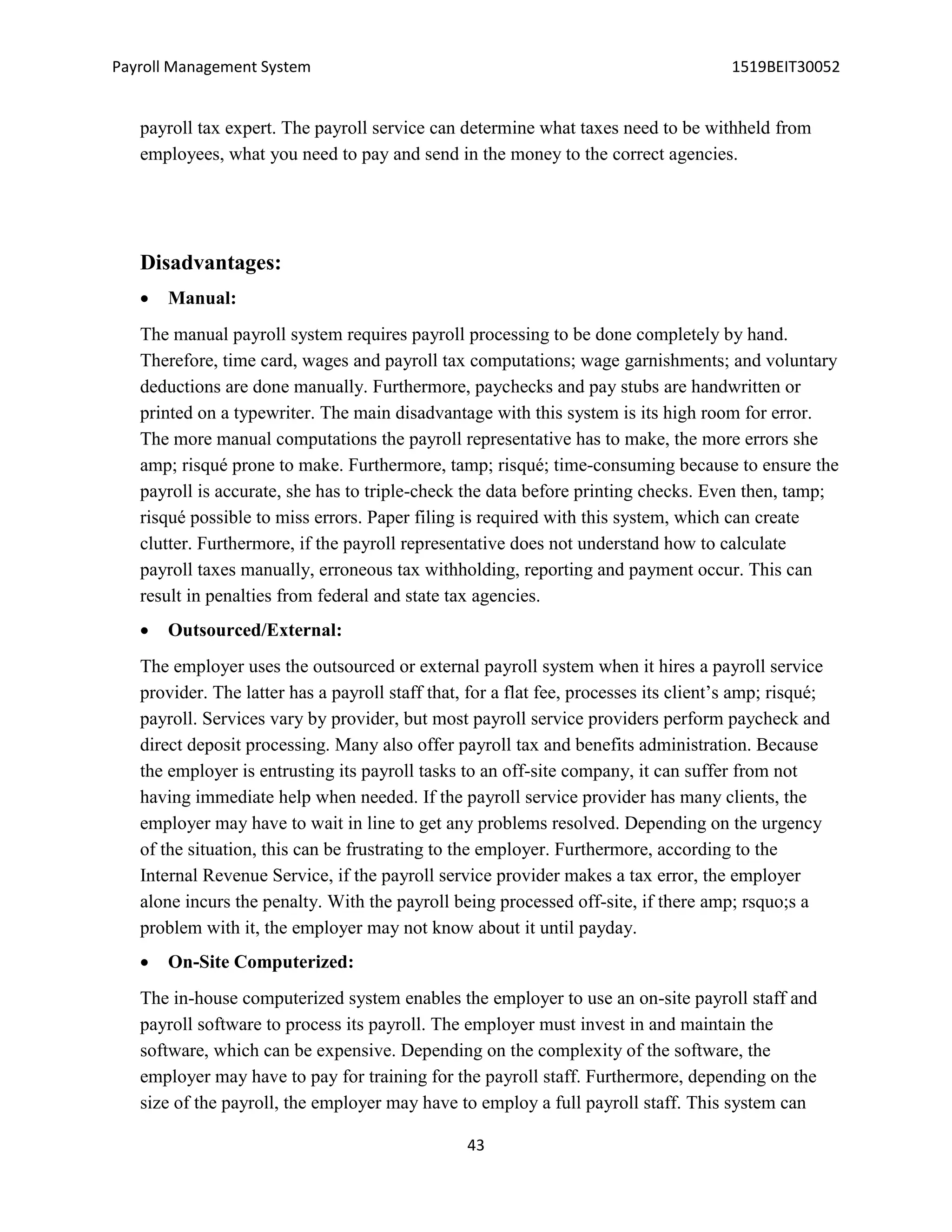 Payroll Management System 1519BEIT30052
43
payroll tax expert. The payroll service can determine what taxes need to be withheld from
employees, what you need to pay and send in the money to the correct agencies.
Disadvantages:
 Manual:
The manual payroll system requires payroll processing to be done completely by hand.
Therefore, time card, wages and payroll tax computations; wage garnishments; and voluntary
deductions are done manually. Furthermore, paychecks and pay stubs are handwritten or
printed on a typewriter. The main disadvantage with this system is its high room for error.
The more manual computations the payroll representative has to make, the more errors she
amp; risqué prone to make. Furthermore, tamp; risqué; time-consuming because to ensure the
payroll is accurate, she has to triple-check the data before printing checks. Even then, tamp;
risqué possible to miss errors. Paper filing is required with this system, which can create
clutter. Furthermore, if the payroll representative does not understand how to calculate
payroll taxes manually, erroneous tax withholding, reporting and payment occur. This can
result in penalties from federal and state tax agencies.
 Outsourced/External:
The employer uses the outsourced or external payroll system when it hires a payroll service
provider. The latter has a payroll staff that, for a flat fee, processes its client’s amp; risqué;
payroll. Services vary by provider, but most payroll service providers perform paycheck and
direct deposit processing. Many also offer payroll tax and benefits administration. Because
the employer is entrusting its payroll tasks to an off-site company, it can suffer from not
having immediate help when needed. If the payroll service provider has many clients, the
employer may have to wait in line to get any problems resolved. Depending on the urgency
of the situation, this can be frustrating to the employer. Furthermore, according to the
Internal Revenue Service, if the payroll service provider makes a tax error, the employer
alone incurs the penalty. With the payroll being processed off-site, if there amp; rsquo;s a
problem with it, the employer may not know about it until payday.
 On-Site Computerized:
The in-house computerized system enables the employer to use an on-site payroll staff and
payroll software to process its payroll. The employer must invest in and maintain the
software, which can be expensive. Depending on the complexity of the software, the
employer may have to pay for training for the payroll staff. Furthermore, depending on the
size of the payroll, the employer may have to employ a full payroll staff. This system can
 