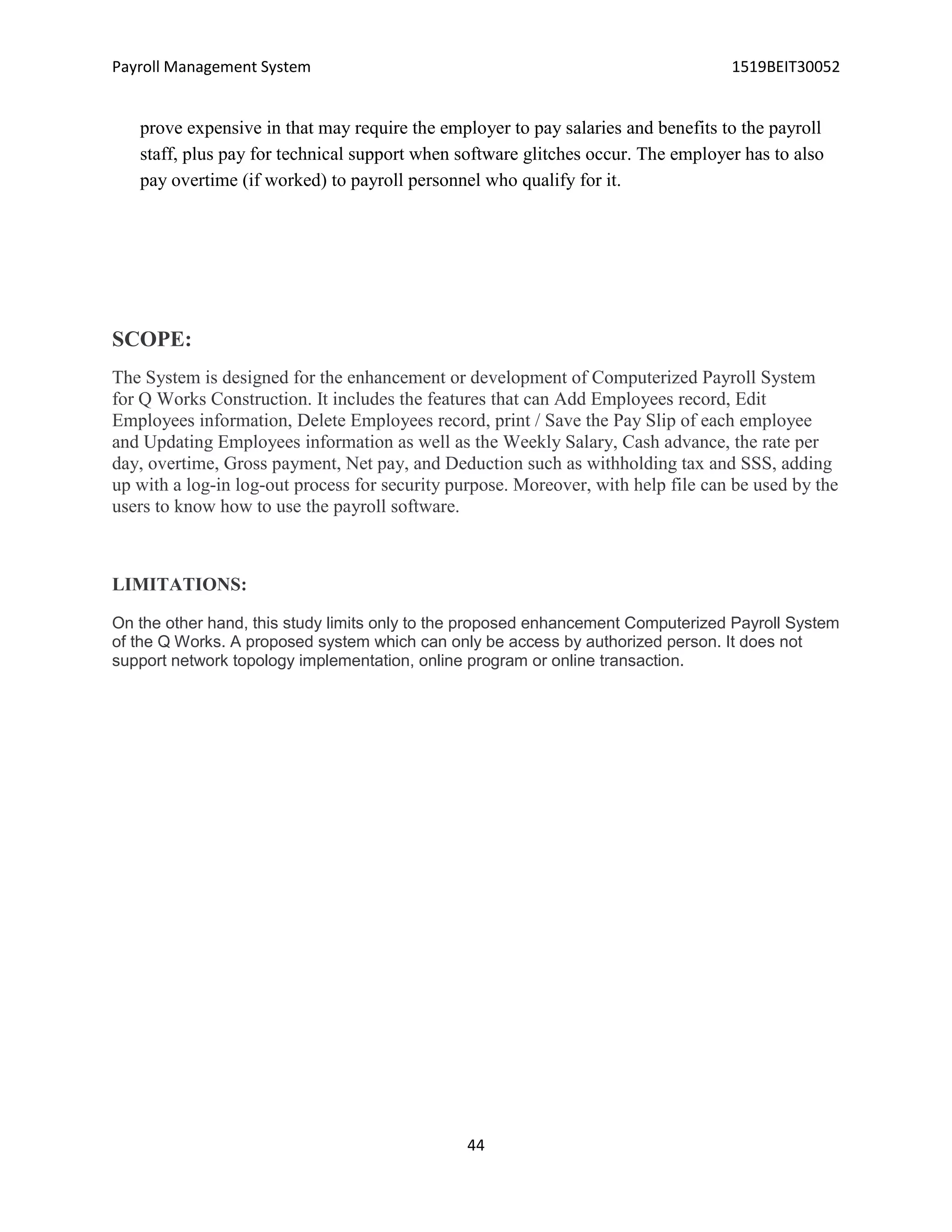 Payroll Management System 1519BEIT30052
44
prove expensive in that may require the employer to pay salaries and benefits to the payroll
staff, plus pay for technical support when software glitches occur. The employer has to also
pay overtime (if worked) to payroll personnel who qualify for it.
SCOPE:
The System is designed for the enhancement or development of Computerized Payroll System
for Q Works Construction. It includes the features that can Add Employees record, Edit
Employees information, Delete Employees record, print / Save the Pay Slip of each employee
and Updating Employees information as well as the Weekly Salary, Cash advance, the rate per
day, overtime, Gross payment, Net pay, and Deduction such as withholding tax and SSS, adding
up with a log-in log-out process for security purpose. Moreover, with help file can be used by the
users to know how to use the payroll software.
LIMITATIONS:
On the other hand, this study limits only to the proposed enhancement Computerized Payroll System
of the Q Works. A proposed system which can only be access by authorized person. It does not
support network topology implementation, online program or online transaction.
 