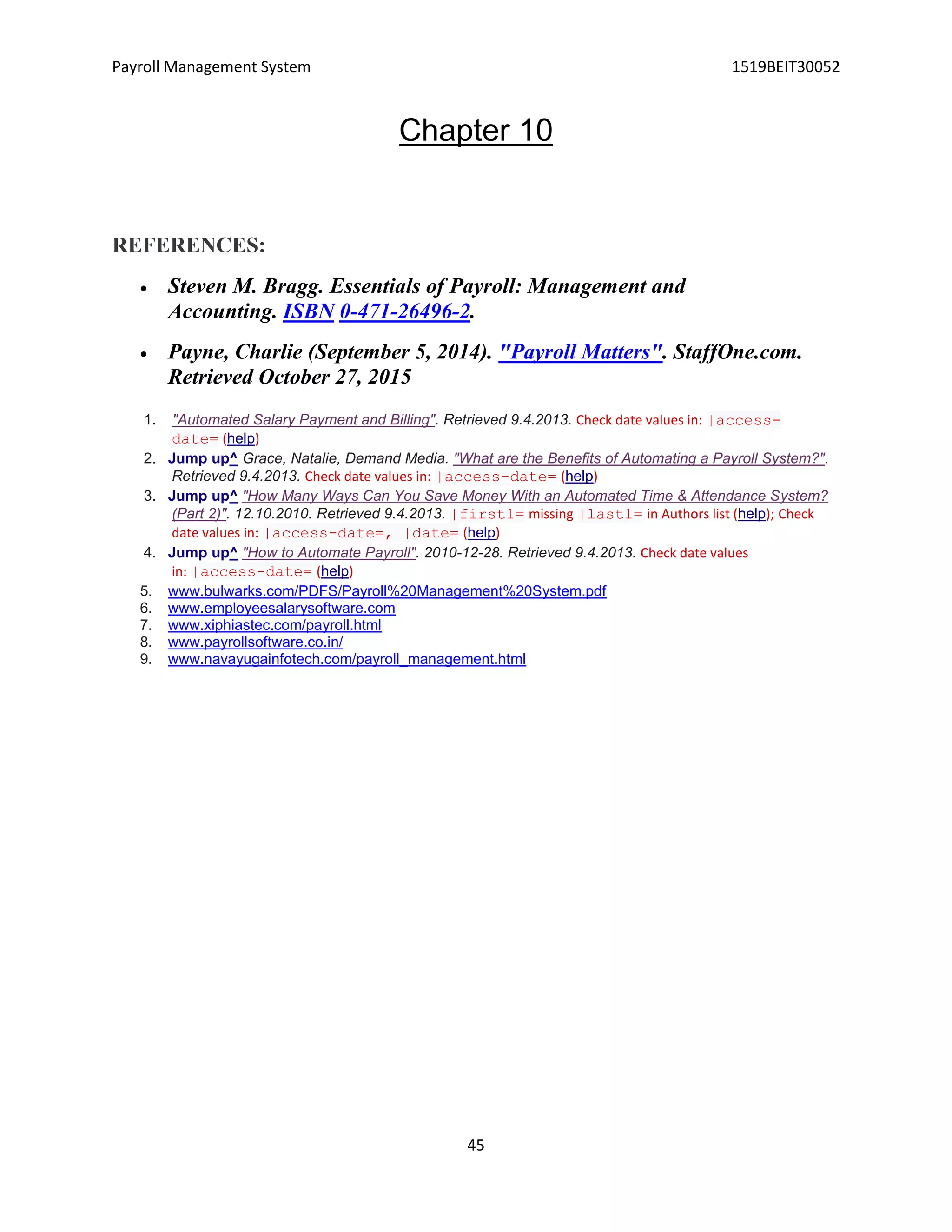 Payroll Management System 1519BEIT30052
45
Chapter 10
REFERENCES:
 Steven M. Bragg. Essentials of Payroll: Management and
Accounting. ISBN 0-471-26496-2.
 Payne, Charlie (September 5, 2014). "Payroll Matters". StaffOne.com.
Retrieved October 27, 2015
1. "Automated Salary Payment and Billing". Retrieved 9.4.2013. Check date values in: |access-
date= (help)
2. Jump up^ Grace, Natalie, Demand Media. "What are the Benefits of Automating a Payroll System?".
Retrieved 9.4.2013. Check date values in: |access-date= (help)
3. Jump up^ "How Many Ways Can You Save Money With an Automated Time & Attendance System?
(Part 2)". 12.10.2010. Retrieved 9.4.2013. |first1= missing |last1= in Authors list (help); Check
date values in: |access-date=, |date= (help)
4. Jump up^ "How to Automate Payroll". 2010-12-28. Retrieved 9.4.2013. Check date values
in: |access-date= (help)
5. www.bulwarks.com/PDFS/Payroll%20Management%20System.pdf
6. www.employeesalarysoftware.com
7. www.xiphiastec.com/payroll.html
8. www.payrollsoftware.co.in/
9. www.navayugainfotech.com/payroll_management.html
 
