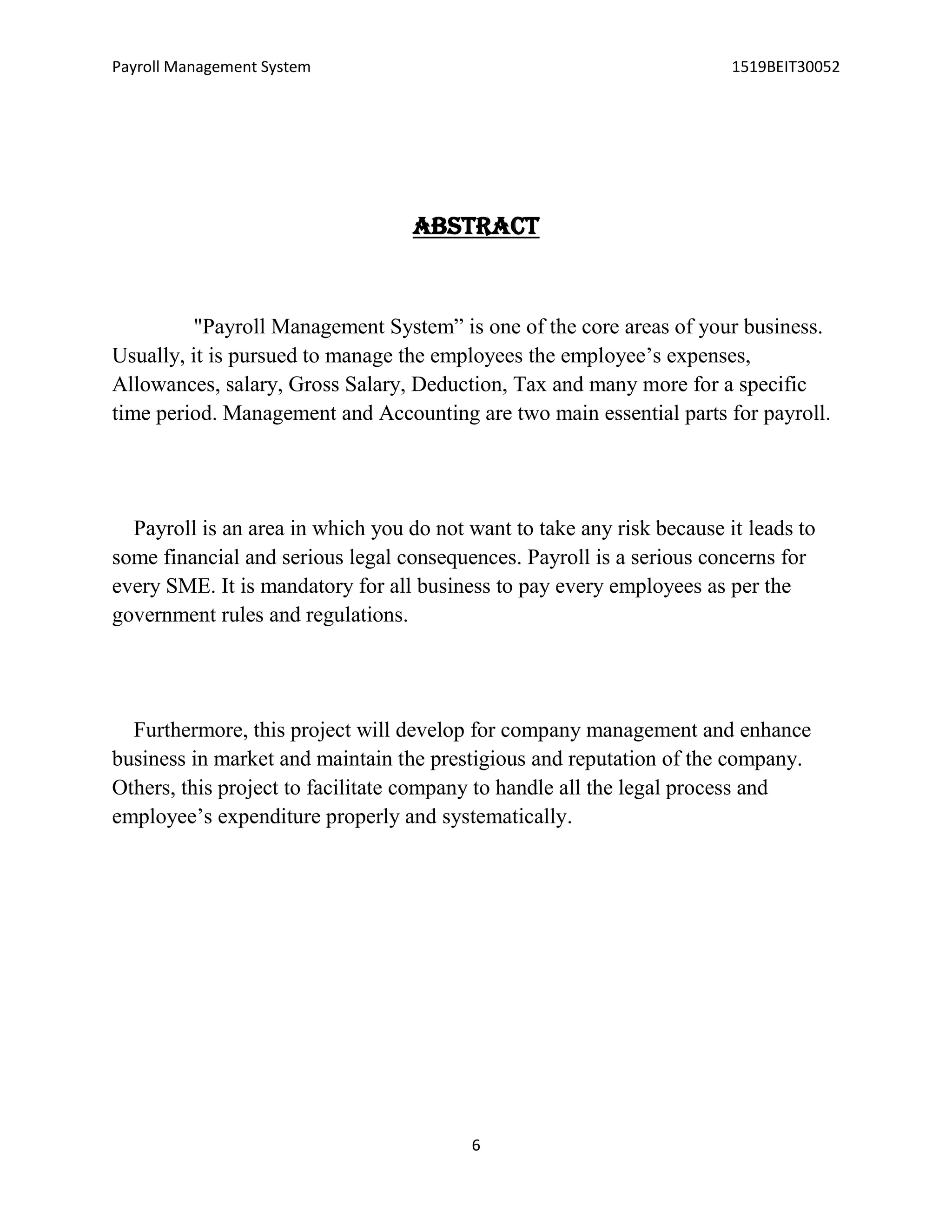 Payroll Management System 1519BEIT30052
6
ABSTRACT
"Payroll Management System” is one of the core areas of your business.
Usually, it is pursued to manage the employees the employee’s expenses,
Allowances, salary, Gross Salary, Deduction, Tax and many more for a specific
time period. Management and Accounting are two main essential parts for payroll.
Payroll is an area in which you do not want to take any risk because it leads to
some financial and serious legal consequences. Payroll is a serious concerns for
every SME. It is mandatory for all business to pay every employees as per the
government rules and regulations.
Furthermore, this project will develop for company management and enhance
business in market and maintain the prestigious and reputation of the company.
Others, this project to facilitate company to handle all the legal process and
employee’s expenditure properly and systematically.
 