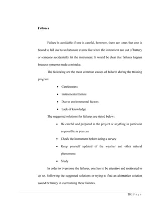 10 | P a g e
Failures
Failure is avoidable if one is careful, however, there are times that one is
bound to fail due to unfortunate events like when the instrument run out of battery
or someone accidentally hit the instrument. It would be clear that failures happen
because someone made a mistake.
The following are the most common causes of failures during the training
program:
 Carelessness
 Instrumental failure
 Due to environmental factors
 Lack of knowledge
The suggested solutions for failures are stated below:
 Be careful and prepared in the project or anything in particular
as possible as you can
 Check the instrument before doing a survey
 Keep yourself updated of the weather and other natural
phenomena
 Study
In order to overcome the failures, one has to be attentive and motivated to
do so. Following the suggested solutions or trying to find an alternative solution
would be handy in overcoming these failures.
 