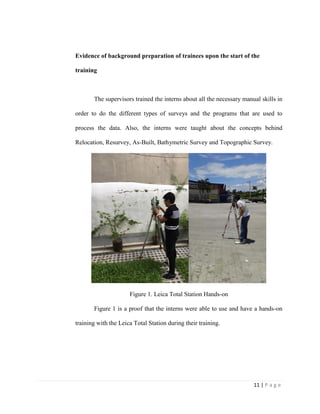 11 | P a g e
Evidence of background preparation of trainees upon the start of the
training
The supervisors trained the interns about all the necessary manual skills in
order to do the different types of surveys and the programs that are used to
process the data. Also, the interns were taught about the concepts behind
Relocation, Resurvey, As-Built, Bathymetric Survey and Topographic Survey.
Figure 1. Leica Total Station Hands-on
Figure 1 is a proof that the interns were able to use and have a hands-on
training with the Leica Total Station during their training.
 