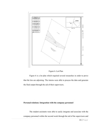 15 | P a g e
Figure 6. Lot Plan
Figure 6 is a lot plan which required several researches in order to prove
that the lots are adjoining. The interns were able to process the data and generate
the final output through the aid of their supervisors.
Personal relations: Integration with the company personnel
The student assistants were able to easily integrate and associate with the
company personnel within the second week through the aid of the supervisors and
 