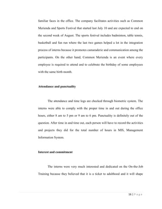 16 | P a g e
familiar faces in the office. The company facilitates activities such as Common
Merienda and Sports Festival that started last July 10 and are expected to end on
the second week of August. The sports festival includes badminton, table tennis,
basketball and fun run where the last two games helped a lot in the integration
process of interns because it promotes camaraderie and communication among the
participants. On the other hand, Common Merienda is an event where every
employee is required to attend and to celebrate the birthday of some employees
with the same birth month.
Attendance and punctuality
The attendance and time logs are checked through biometric system. The
interns were able to comply with the proper time in and out during the office
hours, either 8 am to 5 pm or 9 am to 6 pm. Punctuality is definitely out of the
question. After time in and time out, each person will have to record the activities
and projects they did for the total number of hours in MIS, Management
Information System.
Interest and commitment
The interns were very much interested and dedicated on the On-the-Job
Training because they believed that it is a ticket to adulthood and it will shape
 