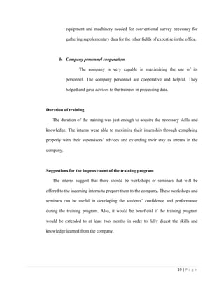 19 | P a g e
equipment and machinery needed for conventional survey necessary for
gathering supplementary data for the other fields of expertise in the office.
b. Company personnel cooperation
The company is very capable in maximizing the use of its
personnel. The company personnel are cooperative and helpful. They
helped and gave advices to the trainees in processing data.
Duration of training
The duration of the training was just enough to acquire the necessary skills and
knowledge. The interns were able to maximize their internship through complying
properly with their supervisors’ advices and extending their stay as interns in the
company.
Suggestions for the improvement of the training program
The interns suggest that there should be workshops or seminars that will be
offered to the incoming interns to prepare them to the company. These workshops and
seminars can be useful in developing the students’ confidence and performance
during the training program. Also, it would be beneficial if the training program
would be extended to at least two months in order to fully digest the skills and
knowledge learned from the company.
 