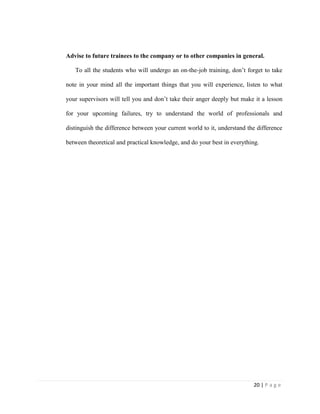 20 | P a g e
Advise to future trainees to the company or to other companies in general.
To all the students who will undergo an on-the-job training, don’t forget to take
note in your mind all the important things that you will experience, listen to what
your supervisors will tell you and don’t take their anger deeply but make it a lesson
for your upcoming failures, try to understand the world of professionals and
distinguish the difference between your current world to it, understand the difference
between theoretical and practical knowledge, and do your best in everything.
 