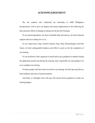 2 | P a g e
ACKNOWLEDGEMENT
We, the students who conducted our internship at AMH Philippines
Incorporation, wish to give our deepest and earnest appreciation to the following for
their priceless efforts in helping us during our On-the-Job Training:
To our parents/guardians, for their invaluable help and advices, for their financial
support and never ending love to us
To our supervisors, Engr. Gerard Carpena, Engr. Rany Dimaculangan, and Paul
Gaton, for their unforgettable kindness and effort to assist us for the completion of
our training
To our professors, their eagerness to teach and to give guidance to students during
the application period and during the training, their responsible act and guidance for
us to complete our training
To those people who have been involved in our training, for their tips and advices,
their kindness and sense of professionalism.
And lastly, to Almighty God, who gave the unseen divine guidance to make our
training happen.
 