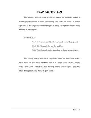 4 | P a g e
TRAINING PROGRAM
The company aims to ensure growth, to become an innovative model, to
promote professionalism, to foster the company core values, to mentor, to provide
experience of the corporate world and to give a family feeling to the interns during
their stay in the company.
Work Schedule:
Week 1: Orientation and familiarization of work and equipment
Week 2-6: Research, Survey, Survey Plan
Note: Work Schedule varies depending on the on-going projects
The training mostly occurred in Maginhawa office and sometimes in other
places where the field survey happened such as in Ortigas (Saint Poveda College),
Pasig, Cavite (Shell Daang Hari), Edsa Malibay (Shell), Ormoc Leyte, Taguig City
(Shell-Heritage Park) and Davao (Kopiat Island).
 