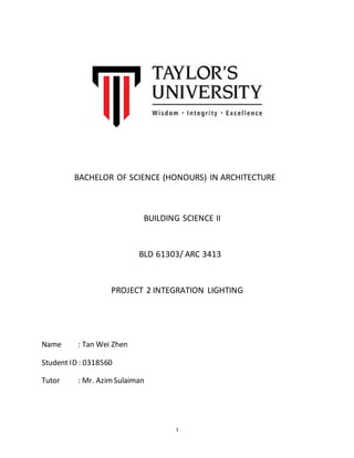 1
BACHELOR OF SCIENCE (HONOURS) IN ARCHITECTURE
BUILDING SCIENCE II
BLD 61303/ ARC 3413
PROJECT 2 INTEGRATION LIGHTING
Name : Tan Wei Zhen
Student ID : 0318560
Tutor : Mr. AzimSulaiman
 