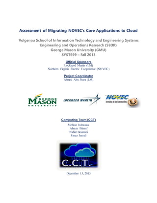 Assessment of Migrating NOVEC’s Core Applications to Cloud
Volgenau School of Information Technology and Engineering Systems
Engineering and Operations Research (SEOR)
George Mason University (GMU)
SYST699 – Fall 2013
Official Sponsors
Lockheed Martin (LM)
Northern Virginia Electric Cooperative (NOVEC)
Project Coordinator
Ahmed Abu Jbara (LM)
Cloud C
Computing Team (CCT)
Mehran Irdmousa
Alireza Bitaraf
Nahid Boustani
Sanaz Jaraidi
December 13, 2013
 
