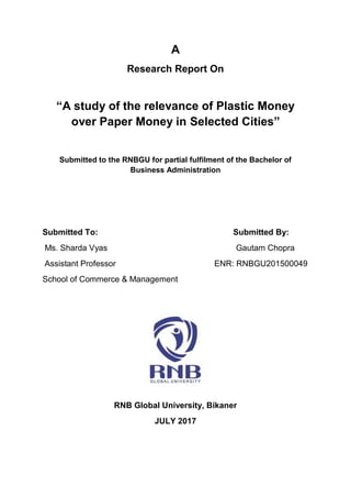 A
Research Report On
“A study of the relevance of Plastic Money
over Paper Money in Selected Cities”
Submitted to the RNBGU for partial fulfilment of the Bachelor of
Business Administration
Submitted To: Submitted By:
Ms. Sharda Vyas Gautam Chopra
Assistant Professor ENR: RNBGU201500049
School of Commerce & Management
RNB Global University, Bikaner
JULY 2017
 