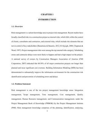 1
CHAPTER 1
INTRODUCTION
1.1. Overview
Risk management is a salient knowledge area in project risk management. Recent studies have
broadly classified risks in a construction project as internal risks; which falls within the control
of clients, consultants and contractors, and external risks; which include risk elements that are
not in control of key stakeholders (Banaitiene & Banaitis, 2012; El-Sayegh, 2008; Chapman &
Ward, 1997). Project management risks were among the top internal risks category. Scheduling
errors and contractor delays were most likely to happen and had a high impact on the project.
A national survey of owners by Construction Managers Association of America (FMI
Corporation, 2007) indicated that 40-50% of all major construction projects run longer than
planned and incur significant cost overruns. Building Information Modeling (BIM) has been
demonstrated to substantially improve the information environment for the construction risk
identification and prevention of scheduling errors and delays.
1.2. Problem Statement
Risk management is one of the ten project management knowledge areas: Integration
management, Scope management, Time management, Cost management, Quality
management, Human Resource management, and Communication management, under the
Project Management Book of Knowledge (PMBOK) by the Project Management Institute
(PMI). Risk management knowledge comprises of the planning, identification, analyzing,
 