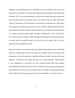 2
responding and controlling processes. Scheduling errors and contractor delays have been
categorized as some of the most frequent and impactful project management risks (Banaitiene
& Banaitis, 2012). The construction industry is perceived to be highly risk-prone and possesses
poor risk coping skills as many projects fail to meet timelines and cost targets (Zavadskas,
Turskis, & Tamosaitiene, 2010; Shevchenko, Ustinovichius, & Andruskevicius, 2008). Major
risk management techniques and practices have been identified, quantified and modeled the
relationships between risk variables to perform Monte Carlo simulation for predicting delays
in a building construction project (Iqbal, Choudhry, Holschemacher, Ali, & Tamosaitiene,
2015; Nasir, McCabe, & Hartono, 2003). Although the framework has demonstrated to give
out results within an acceptable margin of error, the fact that the experts took six weeks to
respond to the risk identification matrix.
Research is needed to reuse the knowledge base gained through operations and to statistically
model the schedule delays from the knowledge base to support data-driven decisions. Risk
management on construction projects is implemented through contracts, insurances, and expert
judgments. A majority of risk mitigation practices rely on expert judgments. Implementation
of risk management in construction has been managed through BIM using semantic
relationships (Ding, Zhong, Wu, & Luo, 2016). The literature reflects the gap in mitigating the
risks quantitatively. Some of the new contractual delivery methods, such as Integrated Project
Delivery (IPD), help in managing risk by involving the stakeholders in a common risk pool.
 