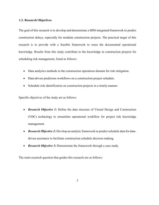 3
1.3. Research Objectives
The goal of this research is to develop and demonstrate a BIM-integrated framework to predict
construction delays, especially for modular construction projects. The practical target of this
research is to provide with a feasible framework to reuse the documented operational
knowledge. Results from this study contribute to the knowledge in construction projects for
scheduling risk management, listed as follows:
• Data analytics methods in the construction operations domain for risk mitigation.
• Data-driven prediction workflows on a construction project schedule.
• Schedule risk identification on construction projects in a timely manner.
Specific objectives of the study are as follows:
• Research Objective 1: Define the data structure of Virtual Design and Construction
(VDC) technology to streamline operational workflow for project risk knowledge
management.
• Research Objective 2: Develop an analytic framework to predict schedule data for data-
driven assistance to facilitate construction schedule decision making.
• Research Objective 3: Demonstrate the framework through a case study.
The main research question that guides this research are as follows:
 