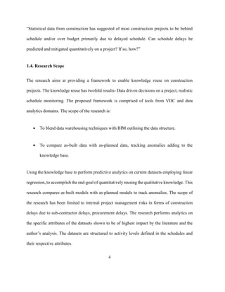 4
“Statistical data from construction has suggested of most construction projects to be behind
schedule and/or over budget primarily due to delayed schedule. Can schedule delays be
predicted and mitigated quantitatively on a project? If so, how?”
1.4. Research Scope
The research aims at providing a framework to enable knowledge reuse on construction
projects. The knowledge reuse has twofold results- Data driven decisions on a project, realistic
schedule monitoring. The proposed framework is comprised of tools from VDC and data
analytics domains. The scope of the research is:
• To blend data warehousing techniques with BIM outlining the data structure.
• To compare as-built data with as-planned data, tracking anomalies adding to the
knowledge base.
Using the knowledge base to perform predictive analytics on current datasets employing linear
regression, to accomplish the end-goal of quantitatively reusing the qualitative knowledge. This
research compares as-built models with as-planned models to track anomalies. The scope of
the research has been limited to internal project management risks in forms of construction
delays due to sub-contractor delays, procurement delays. The research performs analytics on
the specific attributes of the datasets shown to be of highest impact by the literature and the
author’s analysis. The datasets are structured to activity levels defined in the schedules and
their respective attributes.
 