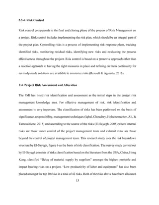 15
2.3.4. Risk Control
Risk control corresponds to the final and closing phase of the process of Risk Management on
a project. Risk control includes implementing the risk plan, which should be an integral part of
the project plan. Controlling risks is a process of implementing risk response plans, tracking
identified risks, monitoring residual risks, identifying new risks and evaluating the process
effectiveness throughout the project. Risk control is based on a proactive approach other than
a reactive approach to having the right measures in place and refining on them continually for
no ready-made solutions are available to minimize risks (Renault & Agumba, 2016).
2.4. Project Risk Assessment and Allocation
The PMI has listed risk identification and assessment as the initial steps in the project risk
management knowledge area. For effective management of risk, risk identification and
assessment is very important. The classification of risks has been performed on the basis of
significance, responsibility, management techniques (Iqbal, Choudhry, Holschemacher, Ali, &
Tamosaitiene, 2015) and according to the source of the risks (El-Sayegh, 2008) where internal
risks are those under control of the project management team and external risks are those
beyond the control of project management team. This research study uses the risk breakdown
structure by El-Sayegh, figure 6 as the basis of risk classification. The survey study carried out
by El-Sayegh consists of risks classification based on the literature from the USA, China, Hong
Kong, classified “Delay of material supply by suppliers” amongst the highest probable and
impact bearing risks on a project. “Low productivity of labor and equipment” has also been
placed amongst the top 20 risks in a total of 42 risks. Both of the risks above have been allocated
 