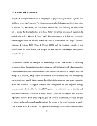 17
2.5. Schedule Risk Management
Project risk management has been an integral part of project management and regarded as a
vital factor to a project’s success. The literature suggests all risks in a construction project might
be schedule risks because they are related to the schedule directly or indirectly and all activities
can be critical due to uncertainties, even those that are not critical according to deterministic
critical path method (Okmen & Oztas, 2008). Risk management is defined as a systematic
controlling procedure for predicted risks to be faced in an investment or a project (Dikmen,
Birgonul, & Arikan, 2004; Oztas & Okmen, 2004) and the procedure consists of risk
identification, risk classification, risk analysis and risk response tasks (Project Management
Institute, 2016).
The literature reviews and critiques the shortcomings in the CPM and PERT scheduling
techniques, stating them as deterministic in nature and with limited scope of risk consideration.
Considering the importance and significance of a construction schedule in a project’s success
(Xing-xia & Jian-wen, 2009), various schedule risk analysis models have been developed by
researchers to provide risk factor-concerned sensitivity information and incorporate correlation
effect into schedules to support schedule risk management in risk response strategy
development, Mulholland & Christian (1999) proposed a systematic way to consider and
quantify uncertainty in construction schedules using a system that incorporates knowledge and
experience acquired from many experts, project specific information, decision analysis
techniques and a mathematical model to estimate the amount of risk in a construction schedule.
Zafra-Cabeza, Ridao, & Camacho (2007) presented a technique to schedule systems under risk
 