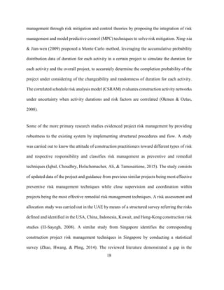 18
management through risk mitigation and control theories by proposing the integration of risk
management and model predictive control (MPC) techniques to solve risk mitigation. Xing-xia
& Jian-wen (2009) proposed a Monte Carlo method, leveraging the accumulative probability
distribution data of duration for each activity in a certain project to simulate the duration for
each activity and the overall project, to accurately determine the completion probability of the
project under considering of the changeability and randomness of duration for each activity.
The correlated schedule risk analysis model (CSRAM) evaluates construction activity networks
under uncertainty when activity durations and risk factors are correlated (Okmen & Oztas,
2008).
Some of the more primary research studies evidenced project risk management by providing
robustness to the existing system by implementing structured procedures and flow. A study
was carried out to know the attitude of construction practitioners toward different types of risk
and respective responsibility and classifies risk management as preventive and remedial
techniques (Iqbal, Choudhry, Holschemacher, Ali, & Tamosaitiene, 2015). The study consists
of updated data of the project and guidance from previous similar projects being most effective
preventive risk management techniques while close supervision and coordination within
projects being the most effective remedial risk management techniques. A risk assessment and
allocation study was carried out in the UAE by means of a structured survey referring the risks
defined and identified in the USA, China, Indonesia, Kuwait, and Hong-Kong construction risk
studies (El-Sayegh, 2008). A similar study from Singapore identifies the corresponding
construction project risk management techniques in Singapore by conducting a statistical
survey (Zhao, Hwang, & Phng, 2014). The reviewed literature demonstrated a gap in the
 