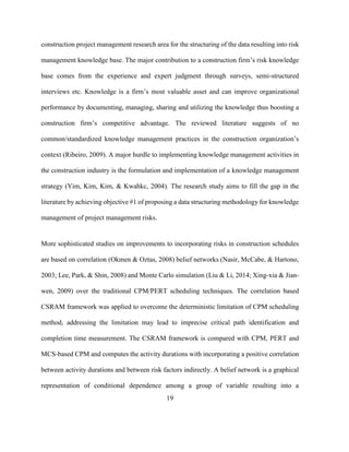 19
construction project management research area for the structuring of the data resulting into risk
management knowledge base. The major contribution to a construction firm’s risk knowledge
base comes from the experience and expert judgment through surveys, semi-structured
interviews etc. Knowledge is a firm’s most valuable asset and can improve organizational
performance by documenting, managing, sharing and utilizing the knowledge thus boosting a
construction firm’s competitive advantage. The reviewed literature suggests of no
common/standardized knowledge management practices in the construction organization’s
context (Ribeiro, 2009). A major hurdle to implementing knowledge management activities in
the construction industry is the formulation and implementation of a knowledge management
strategy (Yim, Kim, Kim, & Kwahkc, 2004). The research study aims to fill the gap in the
literature by achieving objective #1 of proposing a data structuring methodology for knowledge
management of project management risks.
More sophisticated studies on improvements to incorporating risks in construction schedules
are based on correlation (Okmen & Oztas, 2008) belief networks (Nasir, McCabe, & Hartono,
2003; Lee, Park, & Shin, 2008) and Monte Carlo simulation (Liu & Li, 2014; Xing-xia & Jian-
wen, 2009) over the traditional CPM/PERT scheduling techniques. The correlation based
CSRAM framework was applied to overcome the deterministic limitation of CPM scheduling
method, addressing the limitation may lead to imprecise critical path identification and
completion time measurement. The CSRAM framework is compared with CPM, PERT and
MCS-based CPM and computes the activity durations with incorporating a positive correlation
between activity durations and between risk factors indirectly. A belief network is a graphical
representation of conditional dependence among a group of variable resulting into a
 