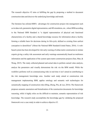 21
The research objective #2 aims at fulfilling the gap by proposing a method to document
construction data and discover the underlying knowledge and trends.
The literature has enlisted BIM’s advantages for construction project risk management such
as its data-rich, parametric digital representation, and 4D simulation, etc., where BIM according
to the National BIM Standard is “a digital representation of physical and functional
characteristics of a facility and a shared knowledge resource for information about a facility
forming a reliable basis for decisions during its life-cycle; defined as existing from earliest
conception to demolition” (About the National BIM Standard-United States, 2016). A web-
based system has been developed for risk early warning of urban metro construction to imitate
experts giving a safety risk assessment and early warnings automatically based on multistore
information and the application of the system upon metro construction projects (Sun, Man, &
Wang, 2015). The study collected planned and actual data to perform earned value analysis,
analyze the parameters and visually demonstrate the risk via the BIM model. While the
workflow performs well on communicating risks in real-time it isn’t aimed at contributing to
the risk management knowledge area. Another such study aimed at construction risk
management implementing BIM, applies ontology and semantic web technologies for
semantically mapping of construction risks (Ding, Zhong, Wu, & Luo, 2016). The framework
proposes semantic annotation and formalization of the construction documents for knowledge
reasoning, while it highly relies on the difficult to maintain, semantic representation of risk
knowledge. The research study accomplishes the knowledge gap by validating the proposed
framework over a case study in order to achieve objective #3.
 