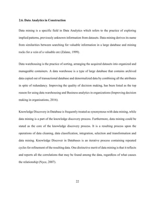 22
2.6. Data Analytics in Construction
Data mining is a specific field in Data Analytics which refers to the practice of exploring
implied patterns, previously unknown information from datasets. Data mining derives its name
from similarities between searching for valuable information in a large database and mining
rocks for a vein of a valuable ore (Zaïane, 1999).
Data warehousing is the practice of sorting, arranging the acquired datasets into organized and
manageable containers. A data warehouse is a type of large database that contains archived
data copied out of transactional database and denormalized data by combining all the attributes
in spite of redundancy. Improving the quality of decision making, has been listed as the top
reason for using data warehousing and Business analytics in organizations (Improving decision
making in organisations, 2016).
Knowledge Discovery in Database is frequently treated as synonymous with data mining, while
data mining is a part of the knowledge discovery process. Furthermore, data mining could be
stated as the core of the knowledge discovery process. It is a resulting process upon the
operations of data cleaning, data classification, integration, selection and transformation and
data mining. Knowledge Discover in Databases is an iterative process containing repeated
cycles for refinement of the resulting data. One distinctive merit of data mining is that it reflects
and reports all the correlations that may be found among the data, regardless of what causes
the relationship (Nyce, 2007).
 