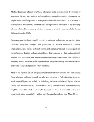 23
Machine Learning is a branch of artificial intelligence and is concerned with development of
algorithms that take data as input and quantify the underlying complex relationships and
employ these identified patterns to make predictions based on new data. The exploration of
relationships in data is mostly referred to data mining while the application of the knowledge
of those relationships to make predictions is termed as predictive analytics (Zafra-Cabeza,
Ridao, & Camacho, 2007).
Business process intelligence usually refers to technologies, applications, and practices for the
collection, integration, analysis, and presentation of business information. Business
intelligence systems provide historical, current, and predictive views of business operations,
most often using data that has been gathered into a data warehouse or a data mart occasionally
working from operational data. Further business intelligence is concerned with visibility by
analyzing the data while analytics is concerned with reasoning as to why are conditions arising
and what is likely to happen in the future timeframe.
Much of the literature for data analytics comes from recent interviews and news from leading
firms rather than traditional research journals. A recent article in Forbes identifies the current
applications of big data and analytics in the industry and states analytics and big data to be just
finding their ways into the AEC industry (Marr, 2016). Jacobs has been reported to be using
Big Data-driven BIM which is estimated to have reduced the costs of one $60 Million civic
center construction project by $11 Million and 12 weeks of completion time (Marr, 2016).
 