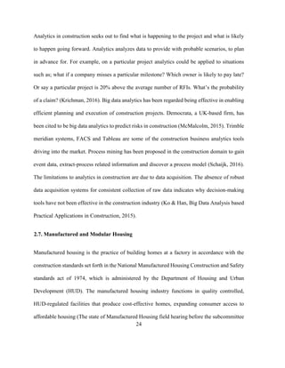 24
Analytics in construction seeks out to find what is happening to the project and what is likely
to happen going forward. Analytics analyzes data to provide with probable scenarios, to plan
in advance for. For example, on a particular project analytics could be applied to situations
such as; what if a company misses a particular milestone? Which owner is likely to pay late?
Or say a particular project is 20% above the average number of RFIs. What’s the probability
of a claim? (Krichman, 2016). Big data analytics has been regarded being effective in enabling
efficient planning and execution of construction projects. Democrata, a UK-based firm, has
been cited to be big data analytics to predict risks in construction (McMalcolm, 2015). Trimble
meridian systems, FACS and Tableau are some of the construction business analytics tools
driving into the market. Process mining has been proposed in the construction domain to gain
event data, extract-process related information and discover a process model (Schaijk, 2016).
The limitations to analytics in construction are due to data acquisition. The absence of robust
data acquisition systems for consistent collection of raw data indicates why decision-making
tools have not been effective in the construction industry (Ko & Han, Big Data Analysis based
Practical Applications in Construction, 2015).
2.7. Manufactured and Modular Housing
Manufactured housing is the practice of building homes at a factory in accordance with the
construction standards set forth in the National Manufactured Housing Construction and Safety
standards act of 1974, which is administered by the Department of Housing and Urban
Development (HUD). The manufactured housing industry functions in quality controlled,
HUD-regulated facilities that produce cost-effective homes, expanding consumer access to
affordable housing (The state of Manufactured Housing field hearing before the subcommittee
 