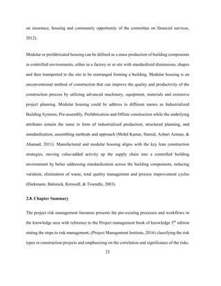 25
on insurance, housing and community opportunity of the committee on financial services,
2012).
Modular or prefabricated housing can be defined as a mass production of building components
in controlled environments, either in a factory or at site with standardized dimensions, shapes
and then transported to the site to be rearranged forming a building. Modular housing is an
unconventional method of construction that can improve the quality and productivity of the
construction process by utilizing advanced machinery, equipment, materials and extensive
project planning. Modular housing could be address in different names as Industrialized
Building Systems, Pre-assembly, Prefabrication and Offsite construction while the underlying
attributes remain the same in form of industrialized production, structured planning, and
standardization, assembling methods and approach (Mohd Kamar, Hamid, Azhari Azman, &
Ahamad, 2011). Manufactured and modular housing aligns with the key lean construction
strategies, moving value-added activity up the supply chain into a controlled building
environment by better addressing standardization across the building components, reducing
variation, elimination of waste, total quality management and process improvement cycles
(Diekmann, Balonick, Krewedl, & Troendle, 2003).
2.8. Chapter Summary
The project risk management literature presents the pre-existing processes and workflows in
the knowledge area with reference to the Project management book of knowledge 5th
edition
stating the steps to risk management, (Project Management Institute, 2016) classifying the risk
types in construction projects and emphasizing on the correlation and significance of the risks.
 