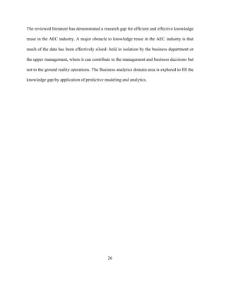 26
The reviewed literature has demonstrated a research gap for efficient and effective knowledge
reuse in the AEC industry. A major obstacle to knowledge reuse in the AEC industry is that
much of the data has been effectively siloed- held in isolation by the business department or
the upper management, where it can contribute to the management and business decisions but
not to the ground reality operations. The Business analytics domain area is explored to fill the
knowledge gap by application of predictive modeling and analytics.
 