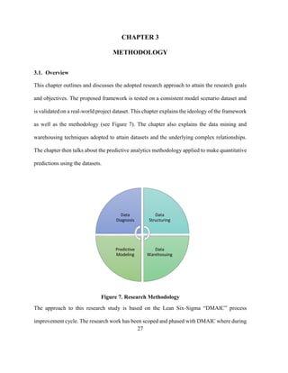 27
CHAPTER 3
METHODOLOGY
3.1. Overview
This chapter outlines and discusses the adopted research approach to attain the research goals
and objectives. The proposed framework is tested on a consistent model scenario dataset and
is validated on a real-world project dataset. This chapter explains the ideology of the framework
as well as the methodology (see Figure 7). The chapter also explains the data mining and
warehousing techniques adopted to attain datasets and the underlying complex relationships.
The chapter then talks about the predictive analytics methodology applied to make quantitative
predictions using the datasets.
Figure 7. Research Methodology
The approach to this research study is based on the Lean Six-Sigma “DMAIC” process
improvement cycle. The research work has been scoped and phased with DMAIC where during
Data
Diagnosis
Data
Structuring
Data
Warehosuing
Predictive
Modeling
 