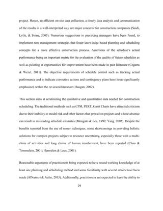29
project. Hence, an efficient on-site data collection, a timely data analysis and communication
of the results in a well-interpreted way are major concerns for construction companies (Saidi,
Lytle, & Stone, 2003). Numerous suggestions to practicing managers have been found, to
implement new management strategies that foster knowledge-based planning and scheduling
concepts for a more effective construction process. Assertions of the schedule’s actual
performance being an important metric for the evaluation of the quality of future schedules as
well as pointing at opportunities for improvement have been made in past literature (Cegarra
& Wezel, 2011). The objective requirements of schedule control such as tracking actual
performance and to indicate corrective actions and contingency plans have been significantly
emphasized within the reviewed literature (Haugan, 2002).
This section aims at scrutinizing the qualitative and quantitative data needed for construction
scheduling. The traditional methods such as CPM, PERT, Gantt Charts have attracted criticism
due to their inability to model risk and other factors that prevail on projects and whose absence
can result in misleading schedule estimates (Mongalo & Lee, 1990; Yang, 2005). Despite the
beneﬁts reported from the use of newer techniques, some shortcomings in providing holistic
solutions for complex projects subject to resource uncertainty, especially those with a multi-
chain of activities and long chains of human involvement, have been reported (Choo &
Tommelein, 2001; Herroelen & Leus, 2001).
Reasonable arguments of practitioners being expected to have sound working knowledge of at
least one planning and scheduling method and some familiarity with several others have been
made (AlNasseri & Aulin, 2015). Additionally, practitioners are expected to have the ability to
 