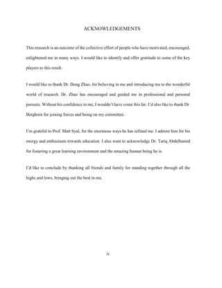 iv
ACKNOWLEDGEMENTS
This research is an outcome of the collective effort of people who have motivated, encouraged,
enlightened me in many ways. I would like to identify and offer gratitude to some of the key
players to this result.
I would like to thank Dr. Dong Zhao, for believing in me and introducing me to the wonderful
world of research. Dr. Zhao has encouraged and guided me in professional and personal
pursuits. Without his confidence in me, I wouldn’t have come this far. I’d also like to thank Dr.
Berghorn for joining forces and being on my committee.
I’m grateful to Prof. Matt Syal, for the enormous ways he has refined me. I admire him for his
energy and enthusiasm towards education. I also want to acknowledge Dr. Tariq Abdelhamid
for fostering a great learning environment and the amazing human being he is.
I’d like to conclude by thanking all friends and family for standing together through all the
highs and lows, bringing out the best in me.
 