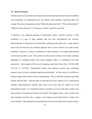 32
3.3. Data Structuring
The data sources in an enterprise are dispersed, reason being tracked down to easier availability
and accessibility of computing devices. For effective data handling, centralizing data isn’t
enough. The answers to questions such as “Where the data came from?” “Who collected them?”
“Method of data collection?” “Consistency of data?” need to be answered.
A database is an organized grouping of information within a specific structure. A data
warehouse is a type of large database that has been denormalized and archived.
Denormalization is the process of intentionally combining some tables into a single table in
spite of the fact that this may introduce duplicate data in some columns (or in other words,
attributes). A data set is a subset of a database or a data warehouse. It is usually denormalized
so that only one table is used. The creation of a data set may contain several steps, including
appending or combining tables from source database tables, or simplifying some data
expressions. One example of this may be changing a date/time format from ‘10-DEC-2002
12:21:56’ to ‘12/10/02’. Transactional systems and analytical systems have conflicting
purposes when it comes to database speed and performance. For this reason, it is difficult to
design a single system which will serve both purposes. This is why data warehouses generally
contain archived data. Archived data are data that have been copied out of a transactional
database. Denormalization typically takes place at the time data are copied out of the
transactional system. It is important to keep in mind that if a copy of the data is made in the
data warehouse, the data may become out-of-synch. This happens when a copy is made in the
data warehouse and then later, a change to the original record (observation) is made in the
source database. Data mining activities performed on out-of-sync observations may be useless,
 